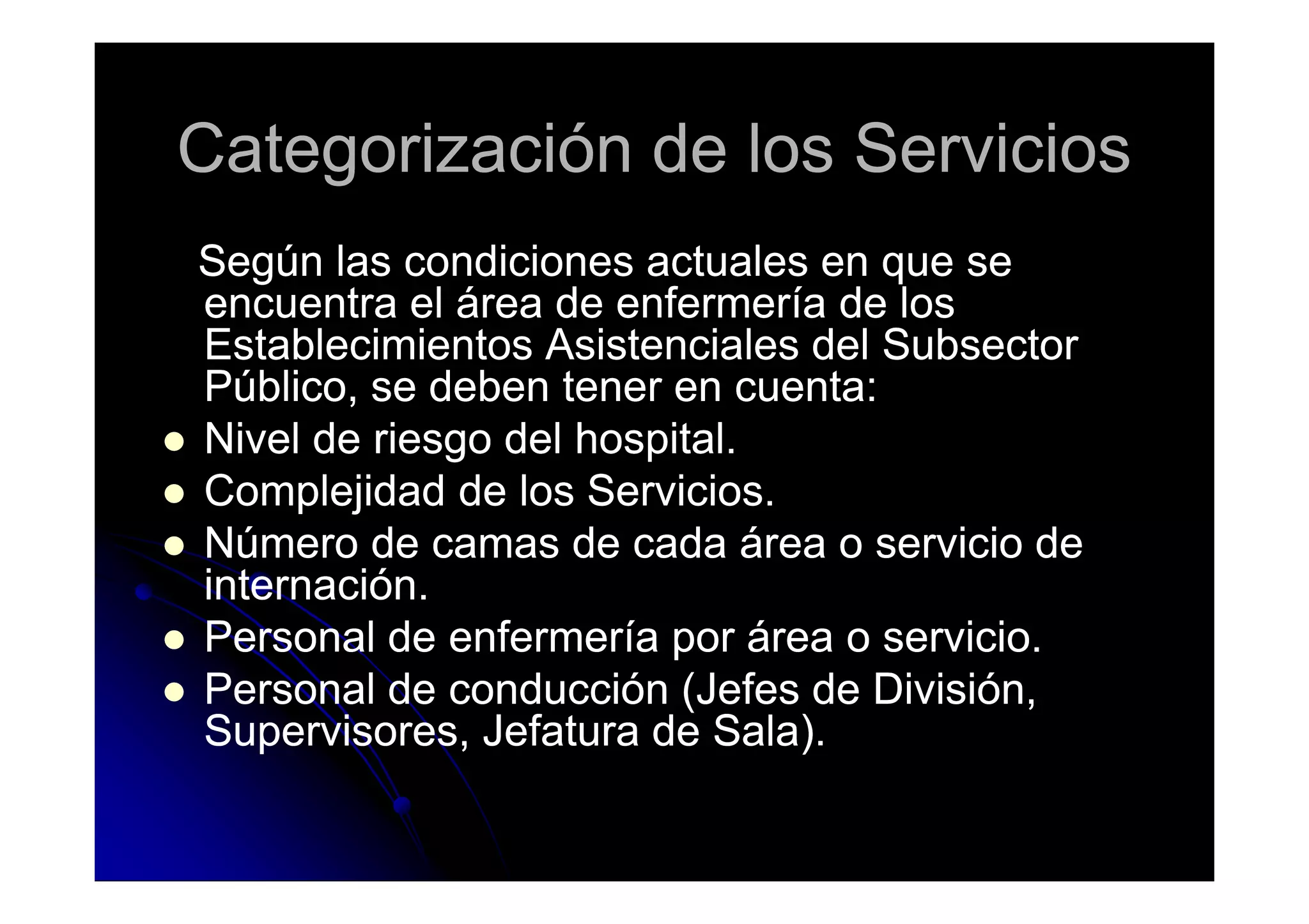 Categorización de los ServiciosCategorización de los Servicios
Según las condiciones actuales en que seSegún las condiciones actuales en que se
encuentra el área de enfermería de losencuentra el área de enfermería de los
Establecimientos Asistenciales del SubsectorEstablecimientos Asistenciales del Subsector
Público, se deben tener en cuenta:Público, se deben tener en cuenta:
Nivel de riesgo del hospital.Nivel de riesgo del hospital.Nivel de riesgo del hospital.Nivel de riesgo del hospital.
Complejidad de los Servicios.Complejidad de los Servicios.
Número de camas de cada área o servicio deNúmero de camas de cada área o servicio de
internación.internación.
Personal de enfermería por área o servicio.Personal de enfermería por área o servicio.
Personal de conducción (Jefes de División,Personal de conducción (Jefes de División,
Supervisores, Jefatura de Sala).Supervisores, Jefatura de Sala).
 