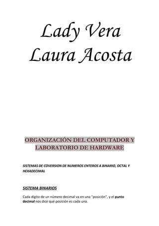 Lady Vera
   Laura Acosta


 ORGANIZACIÓN DEL COMPUTADOR Y
   LABORATORIO DE HARDWARE

SISTEMAS DE COVERSION DE NUMEROS ENTEROS A BINARIO, OCTAL Y
HEXADECIMAL



SISTEMA BINARIOS
Cada dígito de un número decimal va en una quot;posiciónquot;, y el punto
decimal nos dice qué posición es cada una.
 