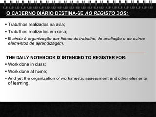 Trabalhos realizados na aula;  Trabalhos realizados em casa;  E  ainda à organização das fichas de trabalho, de avaliação e de outros elementos de aprendizagem.  THE DAILY NOTEBOOK IS INTENDED TO REGISTER FOR: Work done in class; Work done at home; And yet the organization of worksheets, assessment and other elements of learning. O CADERNO DIÁRIO DESTINA-SE  AO REGISTO DOS:  
