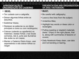 APRESENTAÇÃO E ORGANIZAÇÃO DO CADERNO DIÁRIO: ? DEVE:  Ter cuidado com a caligrafia;  Deixar algumas linhas entre os assuntos;  Sublinhar títulos;  Destacar as palavras ou  as ideias principais a cores ou com rectângulos;  Colocar (colando ou agrafando) os materiais ( testes/ fichas ) nos locais correctos, isto é, junto aos Sumários das aulas ou em capas;  Manter o Caderno Diário limpo, usar  separadores e não dobrar folhas ou rasgar.  PRESENTATION AND ORGANIZATION OF DAILY NOTEBOOK: MUST: Be careful with calligraphy; Leave a few lines from the subject; Underline titles; Highlight key words or ideas color or rectangles; Putting (pasting or stapled) materials (tests / chips) in the right places, that is, along with summaries of lessons or covers; Daily Notebook Keep clean, use tabs and not bending or tearing. 