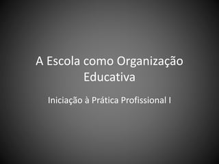 A Escola como Organização
Educativa
Iniciação à Prática Profissional I
 