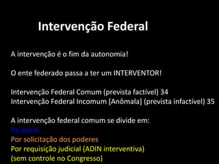 Intervenção Federal 
A intervenção é o fim da autonomia! 
O ente federado passa a ter um INTERVENTOR! 
Intervenção Federal Comum (prevista factível) 34 
Intervenção Federal Incomum [Anômala] (prevista infactível) 35 
A intervenção federal comum se divide em: 
De ofício 
Por solicitação dos poderes 
Por requisição judicial (ADIN interventiva) 
(sem controle no Congresso) 
 
