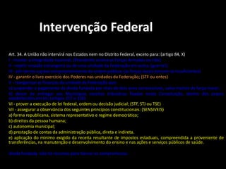 Intervenção Federal 
Art. 34. A União não intervirá nos Estados nem no Distrito Federal, exceto para: (artigo 84, X) 
I - manter a integridade nacional; (Presidente aciona as Forças Armadas ou não) 
II - repelir invasão estrangeira ou de uma unidade da Federação em outra; (guerra!) 
III - pôr termo a grave comprometimento da ordem pública; (as forças locais tornam-se insuficientes) 
IV - garantir o livre exercício dos Poderes nas unidades da Federação; (STF ou entes) 
V - reorganizar as finanças da unidade da Federação que: 
a) suspender o pagamento da dívida fundada por mais de dois anos consecutivos, salvo motivo de força maior; 
b) deixar de entregar aos Municípios receitas tributárias fixadas nesta Constituição, dentro dos prazos 
estabelecidos em lei; (artigos 157 e 158) 
VI - prover a execução de lei federal, ordem ou decisão judicial; (STF, STJ ou TSE) 
VII - assegurar a observância dos seguintes princípios constitucionais: (SENSIVEIS) 
a) forma republicana, sistema representativo e regime democrático; 
b) direitos da pessoa humana; 
c) autonomia municipal; 
d) prestação de contas da administração pública, direta e indireta. 
e) aplicação do mínimo exigido da receita resultante de impostos estaduais, compreendida a proveniente de 
transferências, na manutenção e desenvolvimento do ensino e nas ações e serviços públicos de saúde. 
dívida fundada: não há recursos para honrar os compromissos. 
 