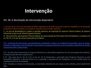 Intervenção 
Art. 36. A decretação da intervenção dependerá: 
I - no caso do art. 34, IV, de solicitação do Poder Legislativo ou do Poder Executivo coacto ou impedido, ou de requisição 
do Supremo Tribunal Federal, se a coação for exercida contra o Poder Judiciário; 
II - no caso de desobediência a ordem ou decisão judiciária, de requisição do Supremo Tribunal Federal, do Superior 
Tribunal de Justiça ou do Tribunal Superior Eleitoral; 
III - de provimento, pelo Supremo Tribunal Federal, de representação do Procurador-Geral da República, na hipótese do 
art. 34, VII, e no caso de recusa à execução de lei federal. 
§ 1º - O decreto de intervenção, que especificará a amplitude, o prazo e as condições de execução e que, se couber, 
nomeará o interventor, será submetido à apreciação do Congresso Nacional ou da Assembléia Legislativa do Estado, 
no prazo de vinte e quatro horas. 
§ 2º - Se não estiver funcionando o Congresso Nacional ou a Assembléia Legislativa, far-se-á convocação extraordinária, 
no mesmo prazo de vinte e quatro horas. 
§ 3º - Nos casos do art. 34, VI e VII, ou do art. 35, IV, dispensada a apreciação pelo Congresso Nacional ou pela 
Assembléia Legislativa, o decreto limitar-se-á a suspender a execução do ato impugnado, se essa medida bastar ao 
restabelecimento da normalidade. 
§ 4º - Cessados os motivos da intervenção, as autoridades afastadas de seus cargos a estes voltarão, salvo impedimento 
legal. 
 