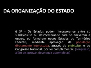 DA ORGANIZAÇÃO DO ESTADO 
§ 3º - Os Estados podem incorporar-se entre si, 
subdividir-se ou desmembrar-se para se anexarem a 
outros, ou formarem novos Estados ou Territórios 
Federais, mediante aprovação da população 
diretamente interessada, através de plebiscito, e do 
Congresso Nacional, por lei complementar. (congresso, 
além de aprovar, deve ouvir assembléias) 
 