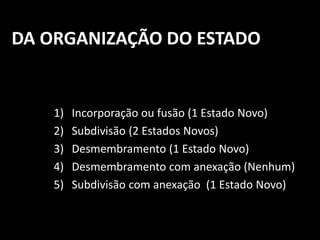 DA ORGANIZAÇÃO DO ESTADO 
1) Incorporação ou fusão (1 Estado Novo) 
2) Subdivisão (2 Estados Novos) 
3) Desmembramento (1 Estado Novo) 
4) Desmembramento com anexação (Nenhum) 
5) Subdivisão com anexação (1 Estado Novo) 
 