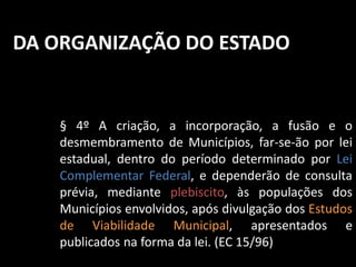 DA ORGANIZAÇÃO DO ESTADO 
§ 4º A criação, a incorporação, a fusão e o 
desmembramento de Municípios, far-se-ão por lei 
estadual, dentro do período determinado por Lei 
Complementar Federal, e dependerão de consulta 
prévia, mediante plebiscito, às populações dos 
Municípios envolvidos, após divulgação dos Estudos 
de Viabilidade Municipal, apresentados e 
publicados na forma da lei. (EC 15/96) 
 
