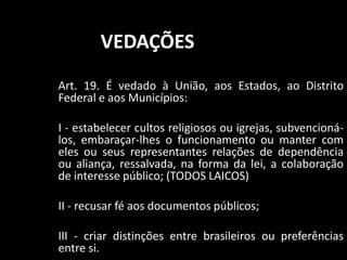 VEDAÇÕES 
Art. 19. É vedado à União, aos Estados, ao Distrito 
Federal e aos Municípios: 
I - estabelecer cultos religiosos ou igrejas, subvencioná-los, 
embaraçar-lhes o funcionamento ou manter com 
eles ou seus representantes relações de dependência 
ou aliança, ressalvada, na forma da lei, a colaboração 
de interesse público; (TODOS LAICOS) 
II - recusar fé aos documentos públicos; 
III - criar distinções entre brasileiros ou preferências 
entre si. 
 