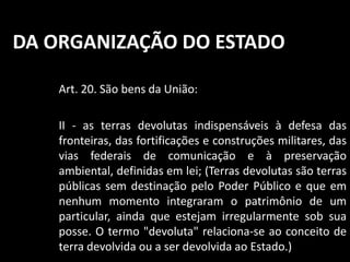 DA ORGANIZAÇÃO DO ESTADO 
Art. 20. São bens da União: 
II - as terras devolutas indispensáveis à defesa das 
fronteiras, das fortificações e construções militares, das 
vias federais de comunicação e à preservação 
ambiental, definidas em lei; (Terras devolutas são terras 
públicas sem destinação pelo Poder Público e que em 
nenhum momento integraram o patrimônio de um 
particular, ainda que estejam irregularmente sob sua 
posse. O termo "devoluta" relaciona-se ao conceito de 
terra devolvida ou a ser devolvida ao Estado.) 
 