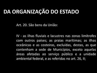 DA ORGANIZAÇÃO DO ESTADO 
Art. 20. São bens da União: 
IV - as ilhas fluviais e lacustres nas zonas limítrofes 
com outros países; as praias marítimas; as ilhas 
oceânicas e as costeiras, excluídas, destas, as que 
contenham a sede de Municípios, exceto aquelas 
áreas afetadas ao serviço público e a unidade 
ambiental federal, e as referidas no art. 26, II; 
 