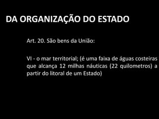 DA ORGANIZAÇÃO DO ESTADO 
Art. 20. São bens da União: 
VI - o mar territorial; (é uma faixa de águas costeiras 
que alcança 12 milhas náuticas (22 quilometros) a 
partir do litoral de um Estado) 
 