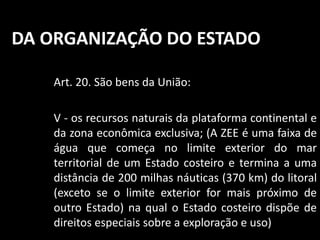 DA ORGANIZAÇÃO DO ESTADO 
Art. 20. São bens da União: 
V - os recursos naturais da plataforma continental e 
da zona econômica exclusiva; (A ZEE é uma faixa de 
água que começa no limite exterior do mar 
territorial de um Estado costeiro e termina a uma 
distância de 200 milhas náuticas (370 km) do litoral 
(exceto se o limite exterior for mais próximo de 
outro Estado) na qual o Estado costeiro dispõe de 
direitos especiais sobre a exploração e uso) 
 
