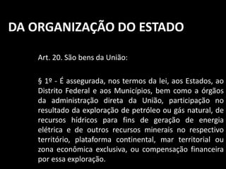 DA ORGANIZAÇÃO DO ESTADO 
Art. 20. São bens da União: 
§ 1º - É assegurada, nos termos da lei, aos Estados, ao 
Distrito Federal e aos Municípios, bem como a órgãos 
da administração direta da União, participação no 
resultado da exploração de petróleo ou gás natural, de 
recursos hídricos para fins de geração de energia 
elétrica e de outros recursos minerais no respectivo 
território, plataforma continental, mar territorial ou 
zona econômica exclusiva, ou compensação financeira 
por essa exploração. 
 