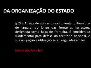 DA ORGANIZAÇÃO DO ESTADO 
§ 2º - A faixa de até cento e cinqüenta quilômetros 
de largura, ao longo das fronteiras terrestres, 
designada como faixa de fronteira, é considerada 
fundamental para defesa do território nacional, e 
sua ocupação e utilização serão reguladas em lei. 
(ainda não há a lei) 
 
