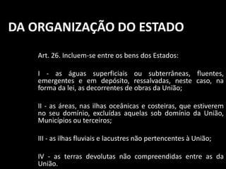 DA ORGANIZAÇÃO DO ESTADO 
Art. 26. Incluem-se entre os bens dos Estados: 
I - as águas superficiais ou subterrâneas, fluentes, 
emergentes e em depósito, ressalvadas, neste caso, na 
forma da lei, as decorrentes de obras da União; 
II - as áreas, nas ilhas oceânicas e costeiras, que estiverem 
no seu domínio, excluídas aquelas sob domínio da União, 
Municípios ou terceiros; 
III - as ilhas fluviais e lacustres não pertencentes à União; 
IV - as terras devolutas não compreendidas entre as da 
União. 
 
