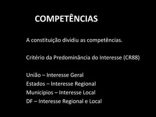 COMPETÊNCIAS 
A constituição dividiu as competências. 
Critério da Predominância do Interesse (CR88) 
União – Interesse Geral 
Estados – Interesse Regional 
Municípios – Interesse Local 
DF – Interesse Regional e Local 
 