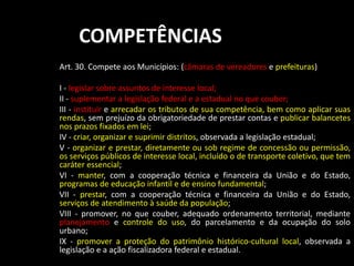 COMPETÊNCIAS 
Art. 30. Compete aos Municípios: (câmaras de vereadores e prefeituras) 
I - legislar sobre assuntos de interesse local; 
II - suplementar a legislação federal e a estadual no que couber; 
III - instituir e arrecadar os tributos de sua competência, bem como aplicar suas 
rendas, sem prejuízo da obrigatoriedade de prestar contas e publicar balancetes 
nos prazos fixados em lei; 
IV - criar, organizar e suprimir distritos, observada a legislação estadual; 
V - organizar e prestar, diretamente ou sob regime de concessão ou permissão, 
os serviços públicos de interesse local, incluído o de transporte coletivo, que tem 
caráter essencial; 
VI - manter, com a cooperação técnica e financeira da União e do Estado, 
programas de educação infantil e de ensino fundamental; 
VII - prestar, com a cooperação técnica e financeira da União e do Estado, 
serviços de atendimento à saúde da população; 
VIII - promover, no que couber, adequado ordenamento territorial, mediante 
planejamento e controle do uso, do parcelamento e da ocupação do solo 
urbano; 
IX - promover a proteção do patrimônio histórico-cultural local, observada a 
legislação e a ação fiscalizadora federal e estadual. 
 