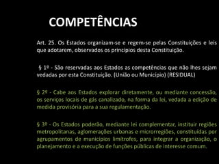 COMPETÊNCIAS 
Art. 25. Os Estados organizam-se e regem-se pelas Constituições e leis 
que adotarem, observados os princípios desta Constituição. 
§ 1º - São reservadas aos Estados as competências que não lhes sejam 
vedadas por esta Constituição. (União ou Município) (RESIDUAL) 
§ 2º - Cabe aos Estados explorar diretamente, ou mediante concessão, 
os serviços locais de gás canalizado, na forma da lei, vedada a edição de 
medida provisória para a sua regulamentação. 
§ 3º - Os Estados poderão, mediante lei complementar, instituir regiões 
metropolitanas, aglomerações urbanas e microrregiões, constituídas por 
agrupamentos de municípios limítrofes, para integrar a organização, o 
planejamento e a execução de funções públicas de interesse comum. 
 