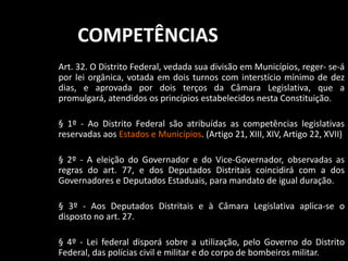 COMPETÊNCIAS 
Art. 32. O Distrito Federal, vedada sua divisão em Municípios, reger- se-á 
por lei orgânica, votada em dois turnos com interstício mínimo de dez 
dias, e aprovada por dois terços da Câmara Legislativa, que a 
promulgará, atendidos os princípios estabelecidos nesta Constituição. 
§ 1º - Ao Distrito Federal são atribuídas as competências legislativas 
reservadas aos Estados e Municípios. (Artigo 21, XIII, XIV, Artigo 22, XVII) 
§ 2º - A eleição do Governador e do Vice-Governador, observadas as 
regras do art. 77, e dos Deputados Distritais coincidirá com a dos 
Governadores e Deputados Estaduais, para mandato de igual duração. 
§ 3º - Aos Deputados Distritais e à Câmara Legislativa aplica-se o 
disposto no art. 27. 
§ 4º - Lei federal disporá sobre a utilização, pelo Governo do Distrito 
Federal, das polícias civil e militar e do corpo de bombeiros militar. 
 