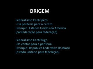 ORIGEM 
Federalismo Centrípeto 
- Da periferia para o centro 
Exemplo: Estados Unidos da América 
(confederação para federação) 
Federalismo Centrífugo 
-Do centro para a periferia 
Exemplo: República Federativa do Brasil 
(estado unitário para federação) 
 
