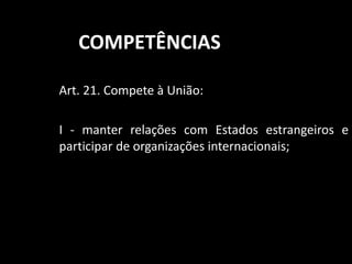 COMPETÊNCIAS 
Art. 21. Compete à União: 
I - manter relações com Estados estrangeiros e 
participar de organizações internacionais; 
 