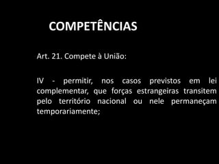 COMPETÊNCIAS 
Art. 21. Compete à União: 
IV - permitir, nos casos previstos em lei 
complementar, que forças estrangeiras transitem 
pelo território nacional ou nele permaneçam 
temporariamente; 
 
