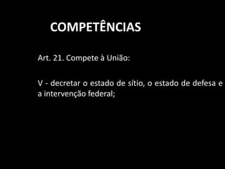 COMPETÊNCIAS 
Art. 21. Compete à União: 
V - decretar o estado de sítio, o estado de defesa e 
a intervenção federal; 
 