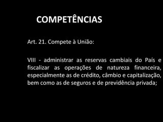 COMPETÊNCIAS 
Art. 21. Compete à União: 
VIII - administrar as reservas cambiais do País e 
fiscalizar as operações de natureza financeira, 
especialmente as de crédito, câmbio e capitalização, 
bem como as de seguros e de previdência privada; 
 