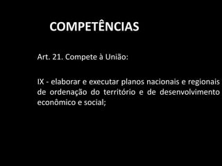 COMPETÊNCIAS 
Art. 21. Compete à União: 
IX - elaborar e executar planos nacionais e regionais 
de ordenação do território e de desenvolvimento 
econômico e social; 
 