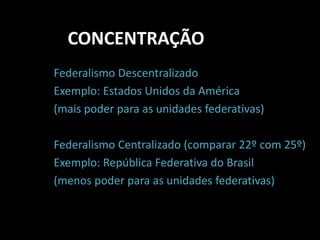 CONCENTRAÇÃO 
Federalismo Descentralizado 
Exemplo: Estados Unidos da América 
(mais poder para as unidades federativas) 
Federalismo Centralizado (comparar 22º com 25º) 
Exemplo: República Federativa do Brasil 
(menos poder para as unidades federativas) 
 