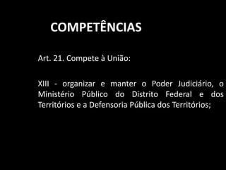 COMPETÊNCIAS 
Art. 21. Compete à União: 
XIII - organizar e manter o Poder Judiciário, o 
Ministério Público do Distrito Federal e dos 
Territórios e a Defensoria Pública dos Territórios; 
 