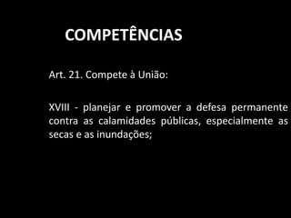COMPETÊNCIAS 
Art. 21. Compete à União: 
XVIII - planejar e promover a defesa permanente 
contra as calamidades públicas, especialmente as 
secas e as inundações; 
 