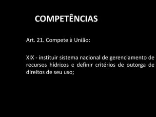 COMPETÊNCIAS 
Art. 21. Compete à União: 
XIX - instituir sistema nacional de gerenciamento de 
recursos hídricos e definir critérios de outorga de 
direitos de seu uso; 
 