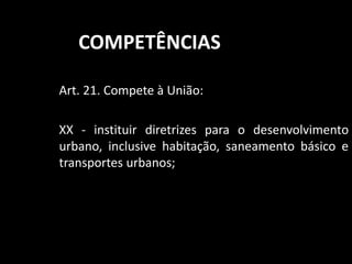 COMPETÊNCIAS 
Art. 21. Compete à União: 
XX - instituir diretrizes para o desenvolvimento 
urbano, inclusive habitação, saneamento básico e 
transportes urbanos; 
 