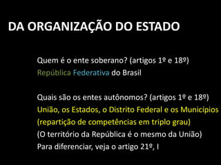 DA ORGANIZAÇÃO DO ESTADO 
Quem é o ente soberano? (artigos 1º e 18º) 
República Federativa do Brasil 
Quais são os entes autônomos? (artigos 1º e 18º) 
União, os Estados, o Distrito Federal e os Municípios 
(repartição de competências em triplo grau) 
(O território da República é o mesmo da União) 
Para diferenciar, veja o artigo 21º, I 
 
