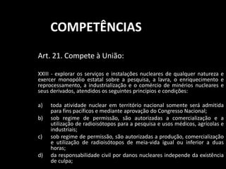 COMPETÊNCIAS 
Art. 21. Compete à União: 
XXIII - explorar os serviços e instalações nucleares de qualquer natureza e 
exercer monopólio estatal sobre a pesquisa, a lavra, o enriquecimento e 
reprocessamento, a industrialização e o comércio de minérios nucleares e 
seus derivados, atendidos os seguintes princípios e condições: 
a) toda atividade nuclear em território nacional somente será admitida 
para fins pacíficos e mediante aprovação do Congresso Nacional; 
b) sob regime de permissão, são autorizadas a comercialização e a 
utilização de radioisótopos para a pesquisa e usos médicos, agrícolas e 
industriais; 
c) sob regime de permissão, são autorizadas a produção, comercialização 
e utilização de radioisótopos de meia-vida igual ou inferior a duas 
horas; 
d) da responsabilidade civil por danos nucleares independe da existência 
de culpa; 
 