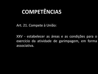 COMPETÊNCIAS 
Art. 21. Compete à União: 
XXV - estabelecer as áreas e as condições para o 
exercício da atividade de garimpagem, em forma 
associativa. 
 