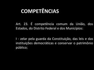 COMPETÊNCIAS 
Art. 23. É competência comum da União, dos 
Estados, do Distrito Federal e dos Municípios: 
I - zelar pela guarda da Constituição, das leis e das 
instituições democráticas e conservar o patrimônio 
público; 
 