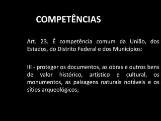 COMPETÊNCIAS 
Art. 23. É competência comum da União, dos 
Estados, do Distrito Federal e dos Municípios: 
III - proteger os documentos, as obras e outros bens 
de valor histórico, artístico e cultural, os 
monumentos, as paisagens naturais notáveis e os 
sítios arqueológicos; 
 