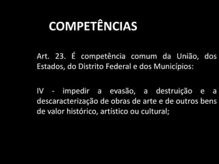 COMPETÊNCIAS 
Art. 23. É competência comum da União, dos 
Estados, do Distrito Federal e dos Municípios: 
IV - impedir a evasão, a destruição e a 
descaracterização de obras de arte e de outros bens 
de valor histórico, artístico ou cultural; 
 