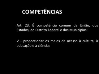 COMPETÊNCIAS 
Art. 23. É competência comum da União, dos 
Estados, do Distrito Federal e dos Municípios: 
V - proporcionar os meios de acesso à cultura, à 
educação e à ciência; 
 