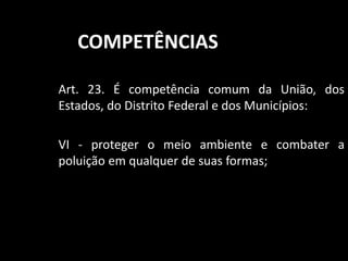 COMPETÊNCIAS 
Art. 23. É competência comum da União, dos 
Estados, do Distrito Federal e dos Municípios: 
VI - proteger o meio ambiente e combater a 
poluição em qualquer de suas formas; 
 