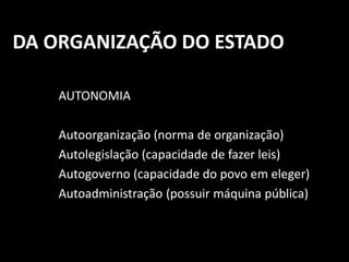 DA ORGANIZAÇÃO DO ESTADO 
AUTONOMIA 
Autoorganização (norma de organização) 
Autolegislação (capacidade de fazer leis) 
Autogoverno (capacidade do povo em eleger) 
Autoadministração (possuir máquina pública) 
 