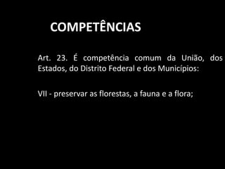 COMPETÊNCIAS 
Art. 23. É competência comum da União, dos 
Estados, do Distrito Federal e dos Municípios: 
VII - preservar as florestas, a fauna e a flora; 
 