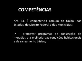 COMPETÊNCIAS 
Art. 23. É competência comum da União, dos 
Estados, do Distrito Federal e dos Municípios: 
IX - promover programas de construção de 
moradias e a melhoria das condições habitacionais 
e de saneamento básico; 
 