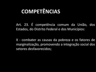 COMPETÊNCIAS 
Art. 23. É competência comum da União, dos 
Estados, do Distrito Federal e dos Municípios: 
X - combater as causas da pobreza e os fatores de 
marginalização, promovendo a integração social dos 
setores desfavorecidos; 
 