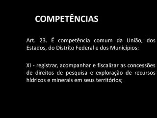 COMPETÊNCIAS 
Art. 23. É competência comum da União, dos 
Estados, do Distrito Federal e dos Municípios: 
XI - registrar, acompanhar e fiscalizar as concessões 
de direitos de pesquisa e exploração de recursos 
hídricos e minerais em seus territórios; 
 
