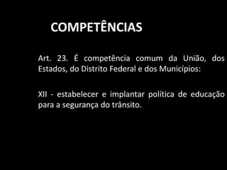 COMPETÊNCIAS 
Art. 23. É competência comum da União, dos 
Estados, do Distrito Federal e dos Municípios: 
XII - estabelecer e implantar política de educação 
para a segurança do trânsito. 
 
