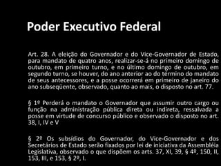 Poder Executivo Federal 
Art. 28. A eleição do Governador e do Vice-Governador de Estado, 
para mandato de quatro anos, realizar-se-á no primeiro domingo de 
outubro, em primeiro turno, e no último domingo de outubro, em 
segundo turno, se houver, do ano anterior ao do término do mandato 
de seus antecessores, e a posse ocorrerá em primeiro de janeiro do 
ano subseqüente, observado, quanto ao mais, o disposto no art. 77. 
§ 1º Perderá o mandato o Governador que assumir outro cargo ou 
função na administração pública direta ou indireta, ressalvada a 
posse em virtude de concurso público e observado o disposto no art. 
38, I, IV e V 
§ 2º Os subsídios do Governador, do Vice-Governador e dos 
Secretários de Estado serão fixados por lei de iniciativa da Assembléia 
Legislativa, observado o que dispõem os arts. 37, XI, 39, § 4º, 150, II, 
153, III, e 153, § 2º, I. 
 