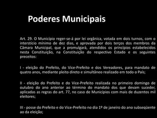 Poderes Municipais 
Art. 29. O Município reger-se-á por lei orgânica, votada em dois turnos, com o 
interstício mínimo de dez dias, e aprovada por dois terços dos membros da 
Câmara Municipal, que a promulgará, atendidos os princípios estabelecidos 
nesta Constituição, na Constituição do respectivo Estado e os seguintes 
preceitos: 
I - eleição do Prefeito, do Vice-Prefeito e dos Vereadores, para mandato de 
quatro anos, mediante pleito direto e simultâneo realizado em todo o País; 
II - eleição do Prefeito e do Vice-Prefeito realizada no primeiro domingo de 
outubro do ano anterior ao término do mandato dos que devam suceder, 
aplicadas as regras do art. 77, no caso de Municípios com mais de duzentos mil 
eleitores; 
III - posse do Prefeito e do Vice-Prefeito no dia 1º de janeiro do ano subseqüente 
ao da eleição; 
 